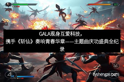 GALA现身互爱科技，携手《斩仙》奏响青春华章——主题曲庆功盛典全纪录