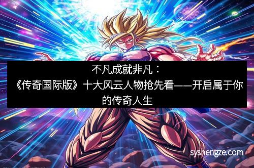 不凡成就非凡：《传奇国际版》十大风云人物抢先看——开启属于你的传奇人生
