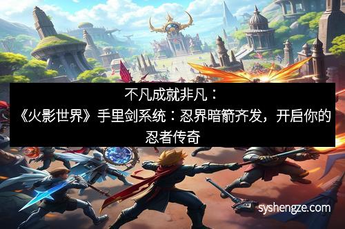不凡成就非凡：《火影世界》手里剑系统：忍界暗箭齐发，开启你的忍者传奇