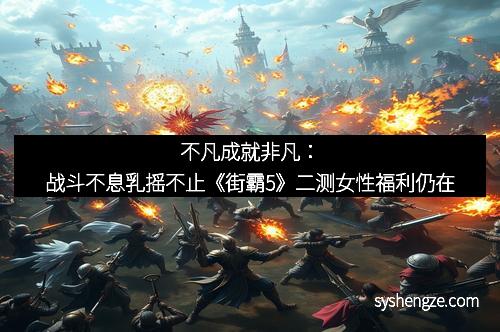 不凡成就非凡：战斗不息乳摇不止《街霸5》二测女性福利仍在