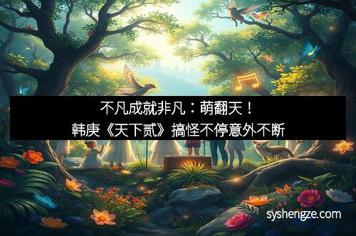 不凡成就非凡：萌翻天！韩庚《天下贰》搞怪不停意外不断